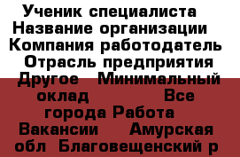 Ученик специалиста › Название организации ­ Компания-работодатель › Отрасль предприятия ­ Другое › Минимальный оклад ­ 50 000 - Все города Работа » Вакансии   . Амурская обл.,Благовещенский р-н